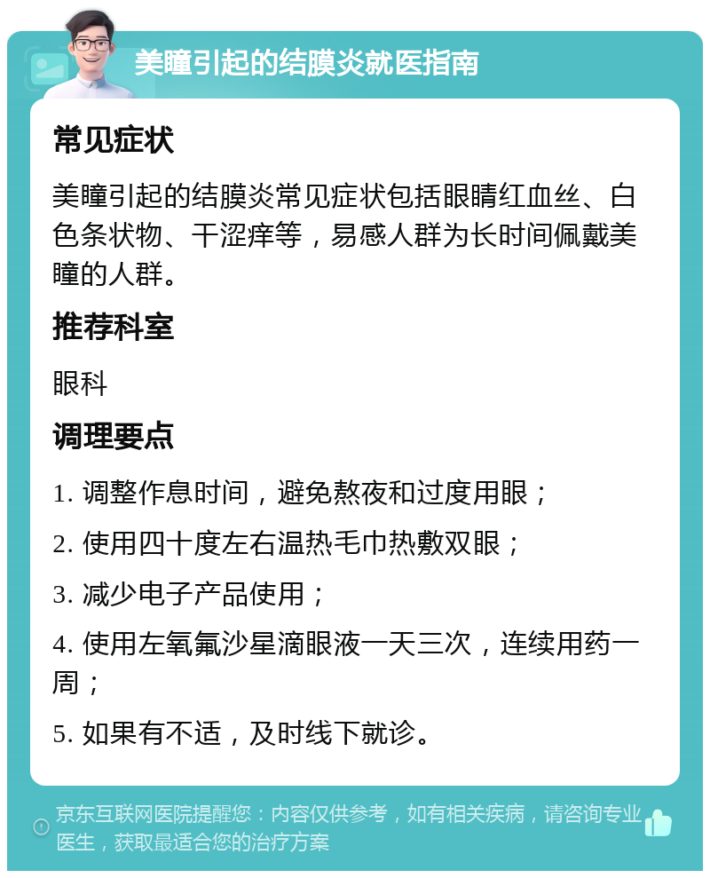 美瞳引起的结膜炎就医指南 常见症状 美瞳引起的结膜炎常见症状包括眼睛红血丝、白色条状物、干涩痒等，易感人群为长时间佩戴美瞳的人群。 推荐科室 眼科 调理要点 1. 调整作息时间，避免熬夜和过度用眼； 2. 使用四十度左右温热毛巾热敷双眼； 3. 减少电子产品使用； 4. 使用左氧氟沙星滴眼液一天三次，连续用药一周； 5. 如果有不适，及时线下就诊。