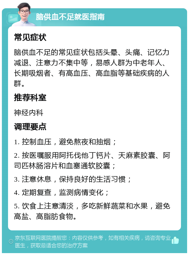 脑供血不足就医指南 常见症状 脑供血不足的常见症状包括头晕、头痛、记忆力减退、注意力不集中等，易感人群为中老年人、长期吸烟者、有高血压、高血脂等基础疾病的人群。 推荐科室 神经内科 调理要点 1. 控制血压，避免熬夜和抽烟； 2. 按医嘱服用阿托伐他丁钙片、天麻素胶囊、阿司匹林肠溶片和血塞通软胶囊； 3. 注意休息，保持良好的生活习惯； 4. 定期复查，监测病情变化； 5. 饮食上注意清淡，多吃新鲜蔬菜和水果，避免高盐、高脂肪食物。