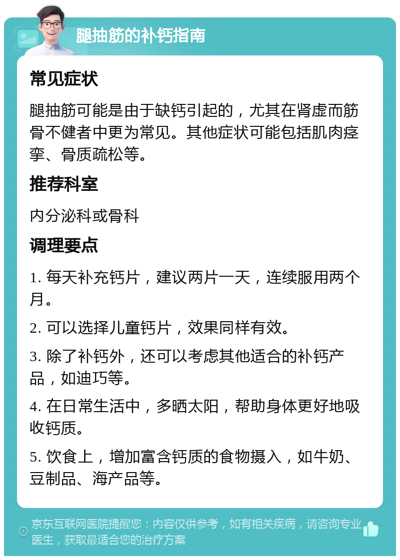 腿抽筋的补钙指南 常见症状 腿抽筋可能是由于缺钙引起的，尤其在肾虚而筋骨不健者中更为常见。其他症状可能包括肌肉痉挛、骨质疏松等。 推荐科室 内分泌科或骨科 调理要点 1. 每天补充钙片，建议两片一天，连续服用两个月。 2. 可以选择儿童钙片，效果同样有效。 3. 除了补钙外，还可以考虑其他适合的补钙产品，如迪巧等。 4. 在日常生活中，多晒太阳，帮助身体更好地吸收钙质。 5. 饮食上，增加富含钙质的食物摄入，如牛奶、豆制品、海产品等。