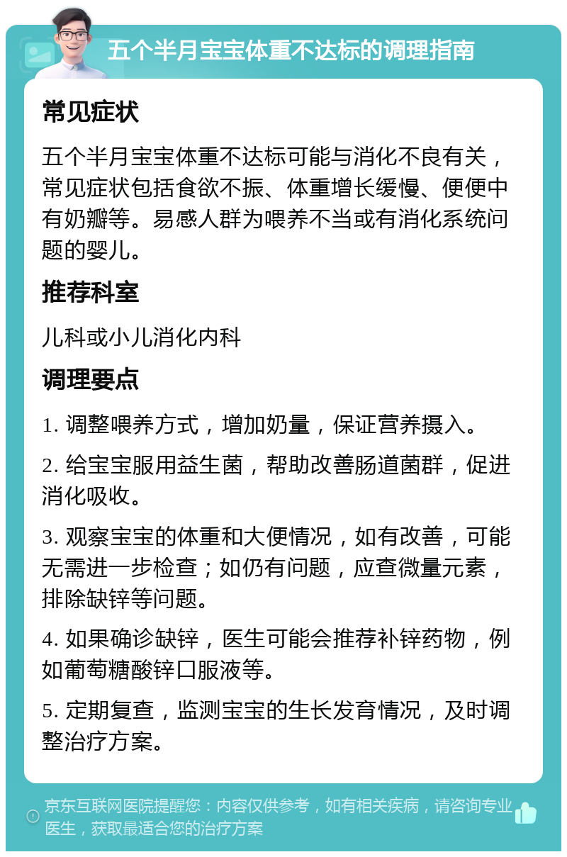 五个半月宝宝体重不达标的调理指南 常见症状 五个半月宝宝体重不达标可能与消化不良有关，常见症状包括食欲不振、体重增长缓慢、便便中有奶瓣等。易感人群为喂养不当或有消化系统问题的婴儿。 推荐科室 儿科或小儿消化内科 调理要点 1. 调整喂养方式，增加奶量，保证营养摄入。 2. 给宝宝服用益生菌，帮助改善肠道菌群，促进消化吸收。 3. 观察宝宝的体重和大便情况，如有改善，可能无需进一步检查；如仍有问题，应查微量元素，排除缺锌等问题。 4. 如果确诊缺锌，医生可能会推荐补锌药物，例如葡萄糖酸锌口服液等。 5. 定期复查，监测宝宝的生长发育情况，及时调整治疗方案。