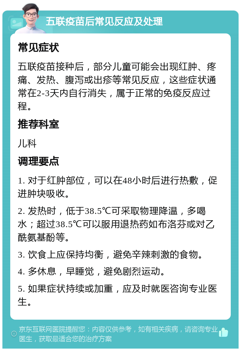 五联疫苗后常见反应及处理 常见症状 五联疫苗接种后，部分儿童可能会出现红肿、疼痛、发热、腹泻或出疹等常见反应，这些症状通常在2-3天内自行消失，属于正常的免疫反应过程。 推荐科室 儿科 调理要点 1. 对于红肿部位，可以在48小时后进行热敷，促进肿块吸收。 2. 发热时，低于38.5℃可采取物理降温，多喝水；超过38.5℃可以服用退热药如布洛芬或对乙酰氨基酚等。 3. 饮食上应保持均衡，避免辛辣刺激的食物。 4. 多休息，早睡觉，避免剧烈运动。 5. 如果症状持续或加重，应及时就医咨询专业医生。