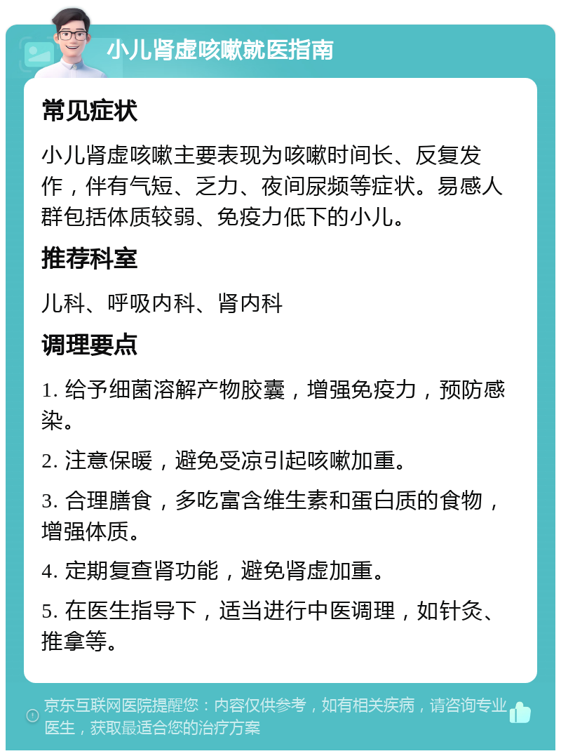 小儿肾虚咳嗽就医指南 常见症状 小儿肾虚咳嗽主要表现为咳嗽时间长、反复发作，伴有气短、乏力、夜间尿频等症状。易感人群包括体质较弱、免疫力低下的小儿。 推荐科室 儿科、呼吸内科、肾内科 调理要点 1. 给予细菌溶解产物胶囊，增强免疫力，预防感染。 2. 注意保暖，避免受凉引起咳嗽加重。 3. 合理膳食，多吃富含维生素和蛋白质的食物，增强体质。 4. 定期复查肾功能，避免肾虚加重。 5. 在医生指导下，适当进行中医调理，如针灸、推拿等。