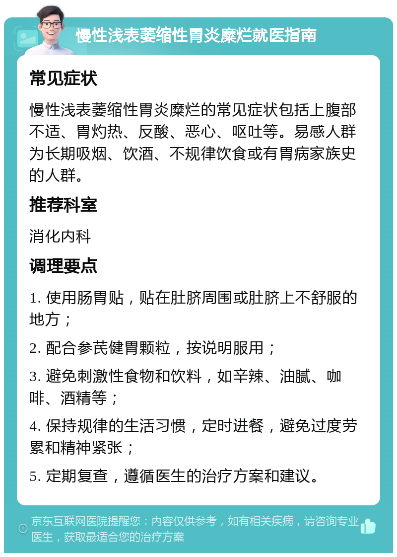 慢性浅表萎缩性胃炎糜烂就医指南 常见症状 慢性浅表萎缩性胃炎糜烂的常见症状包括上腹部不适、胃灼热、反酸、恶心、呕吐等。易感人群为长期吸烟、饮酒、不规律饮食或有胃病家族史的人群。 推荐科室 消化内科 调理要点 1. 使用肠胃贴，贴在肚脐周围或肚脐上不舒服的地方； 2. 配合参芪健胃颗粒，按说明服用； 3. 避免刺激性食物和饮料，如辛辣、油腻、咖啡、酒精等； 4. 保持规律的生活习惯，定时进餐，避免过度劳累和精神紧张； 5. 定期复查，遵循医生的治疗方案和建议。