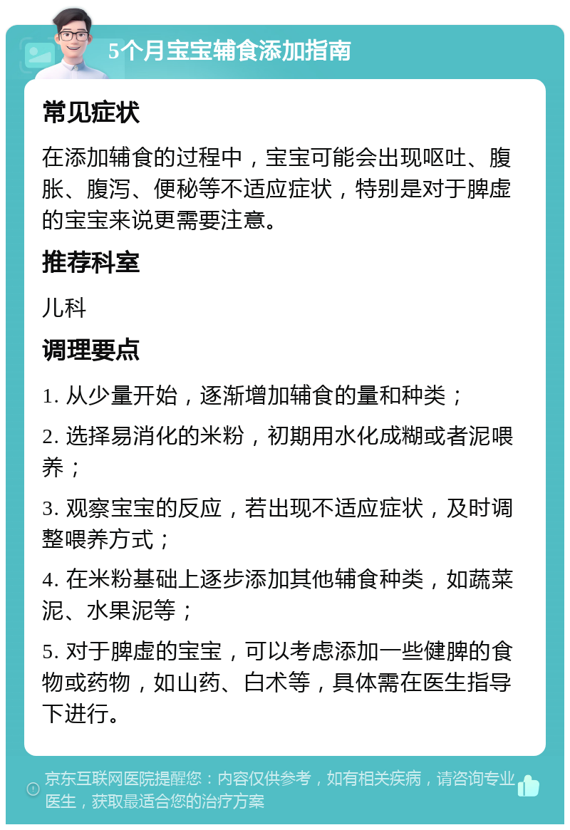 5个月宝宝辅食添加指南 常见症状 在添加辅食的过程中，宝宝可能会出现呕吐、腹胀、腹泻、便秘等不适应症状，特别是对于脾虚的宝宝来说更需要注意。 推荐科室 儿科 调理要点 1. 从少量开始，逐渐增加辅食的量和种类； 2. 选择易消化的米粉，初期用水化成糊或者泥喂养； 3. 观察宝宝的反应，若出现不适应症状，及时调整喂养方式； 4. 在米粉基础上逐步添加其他辅食种类，如蔬菜泥、水果泥等； 5. 对于脾虚的宝宝，可以考虑添加一些健脾的食物或药物，如山药、白术等，具体需在医生指导下进行。