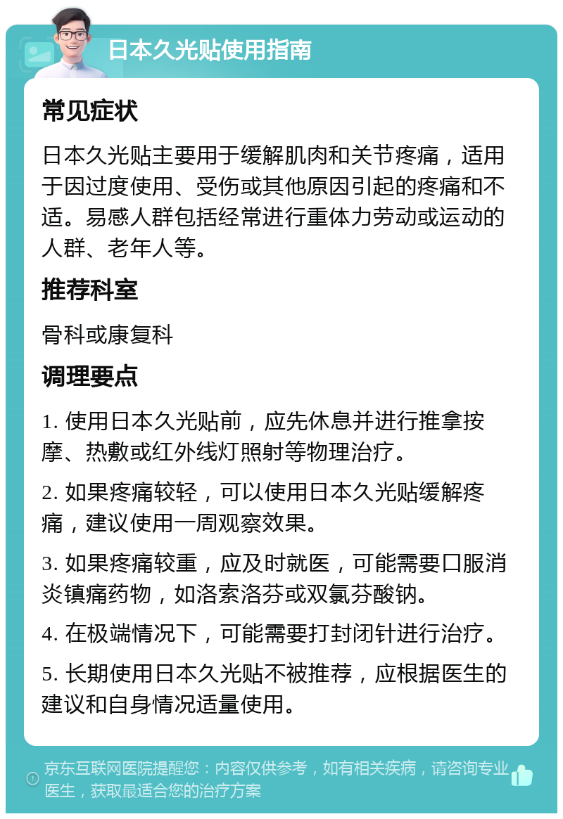 日本久光贴使用指南 常见症状 日本久光贴主要用于缓解肌肉和关节疼痛，适用于因过度使用、受伤或其他原因引起的疼痛和不适。易感人群包括经常进行重体力劳动或运动的人群、老年人等。 推荐科室 骨科或康复科 调理要点 1. 使用日本久光贴前，应先休息并进行推拿按摩、热敷或红外线灯照射等物理治疗。 2. 如果疼痛较轻，可以使用日本久光贴缓解疼痛，建议使用一周观察效果。 3. 如果疼痛较重，应及时就医，可能需要口服消炎镇痛药物，如洛索洛芬或双氯芬酸钠。 4. 在极端情况下，可能需要打封闭针进行治疗。 5. 长期使用日本久光贴不被推荐，应根据医生的建议和自身情况适量使用。