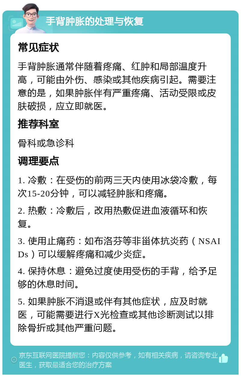 手背肿胀的处理与恢复 常见症状 手背肿胀通常伴随着疼痛、红肿和局部温度升高，可能由外伤、感染或其他疾病引起。需要注意的是，如果肿胀伴有严重疼痛、活动受限或皮肤破损，应立即就医。 推荐科室 骨科或急诊科 调理要点 1. 冷敷：在受伤的前两三天内使用冰袋冷敷，每次15-20分钟，可以减轻肿胀和疼痛。 2. 热敷：冷敷后，改用热敷促进血液循环和恢复。 3. 使用止痛药：如布洛芬等非甾体抗炎药（NSAIDs）可以缓解疼痛和减少炎症。 4. 保持休息：避免过度使用受伤的手背，给予足够的休息时间。 5. 如果肿胀不消退或伴有其他症状，应及时就医，可能需要进行X光检查或其他诊断测试以排除骨折或其他严重问题。