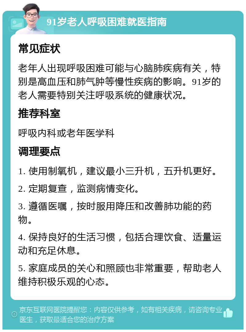 91岁老人呼吸困难就医指南 常见症状 老年人出现呼吸困难可能与心脑肺疾病有关，特别是高血压和肺气肿等慢性疾病的影响。91岁的老人需要特别关注呼吸系统的健康状况。 推荐科室 呼吸内科或老年医学科 调理要点 1. 使用制氧机，建议最小三升机，五升机更好。 2. 定期复查，监测病情变化。 3. 遵循医嘱，按时服用降压和改善肺功能的药物。 4. 保持良好的生活习惯，包括合理饮食、适量运动和充足休息。 5. 家庭成员的关心和照顾也非常重要，帮助老人维持积极乐观的心态。