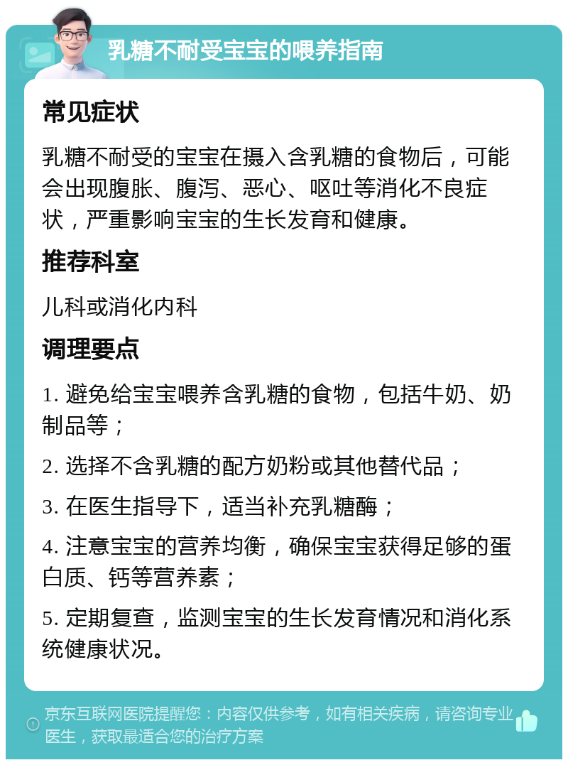 乳糖不耐受宝宝的喂养指南 常见症状 乳糖不耐受的宝宝在摄入含乳糖的食物后，可能会出现腹胀、腹泻、恶心、呕吐等消化不良症状，严重影响宝宝的生长发育和健康。 推荐科室 儿科或消化内科 调理要点 1. 避免给宝宝喂养含乳糖的食物，包括牛奶、奶制品等； 2. 选择不含乳糖的配方奶粉或其他替代品； 3. 在医生指导下，适当补充乳糖酶； 4. 注意宝宝的营养均衡，确保宝宝获得足够的蛋白质、钙等营养素； 5. 定期复查，监测宝宝的生长发育情况和消化系统健康状况。