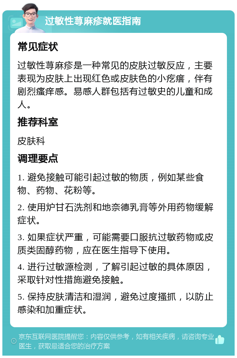 过敏性荨麻疹就医指南 常见症状 过敏性荨麻疹是一种常见的皮肤过敏反应，主要表现为皮肤上出现红色或皮肤色的小疙瘩，伴有剧烈瘙痒感。易感人群包括有过敏史的儿童和成人。 推荐科室 皮肤科 调理要点 1. 避免接触可能引起过敏的物质，例如某些食物、药物、花粉等。 2. 使用炉甘石洗剂和地奈德乳膏等外用药物缓解症状。 3. 如果症状严重，可能需要口服抗过敏药物或皮质类固醇药物，应在医生指导下使用。 4. 进行过敏源检测，了解引起过敏的具体原因，采取针对性措施避免接触。 5. 保持皮肤清洁和湿润，避免过度搔抓，以防止感染和加重症状。