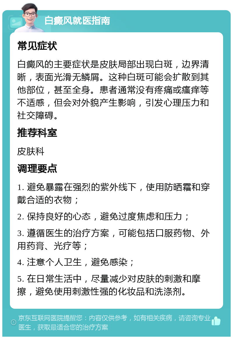 白癜风就医指南 常见症状 白癜风的主要症状是皮肤局部出现白斑，边界清晰，表面光滑无鳞屑。这种白斑可能会扩散到其他部位，甚至全身。患者通常没有疼痛或瘙痒等不适感，但会对外貌产生影响，引发心理压力和社交障碍。 推荐科室 皮肤科 调理要点 1. 避免暴露在强烈的紫外线下，使用防晒霜和穿戴合适的衣物； 2. 保持良好的心态，避免过度焦虑和压力； 3. 遵循医生的治疗方案，可能包括口服药物、外用药膏、光疗等； 4. 注意个人卫生，避免感染； 5. 在日常生活中，尽量减少对皮肤的刺激和摩擦，避免使用刺激性强的化妆品和洗涤剂。