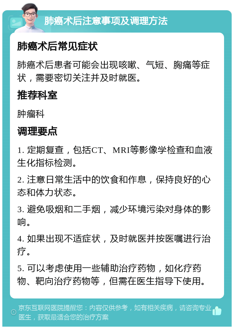 肺癌术后注意事项及调理方法 肺癌术后常见症状 肺癌术后患者可能会出现咳嗽、气短、胸痛等症状，需要密切关注并及时就医。 推荐科室 肿瘤科 调理要点 1. 定期复查，包括CT、MRI等影像学检查和血液生化指标检测。 2. 注意日常生活中的饮食和作息，保持良好的心态和体力状态。 3. 避免吸烟和二手烟，减少环境污染对身体的影响。 4. 如果出现不适症状，及时就医并按医嘱进行治疗。 5. 可以考虑使用一些辅助治疗药物，如化疗药物、靶向治疗药物等，但需在医生指导下使用。