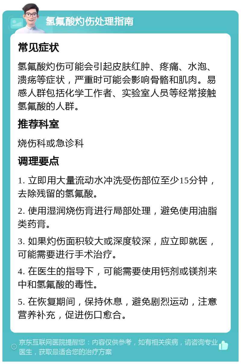 氢氟酸灼伤处理指南 常见症状 氢氟酸灼伤可能会引起皮肤红肿、疼痛、水泡、溃疡等症状，严重时可能会影响骨骼和肌肉。易感人群包括化学工作者、实验室人员等经常接触氢氟酸的人群。 推荐科室 烧伤科或急诊科 调理要点 1. 立即用大量流动水冲洗受伤部位至少15分钟，去除残留的氢氟酸。 2. 使用湿润烧伤膏进行局部处理，避免使用油脂类药膏。 3. 如果灼伤面积较大或深度较深，应立即就医，可能需要进行手术治疗。 4. 在医生的指导下，可能需要使用钙剂或镁剂来中和氢氟酸的毒性。 5. 在恢复期间，保持休息，避免剧烈运动，注意营养补充，促进伤口愈合。