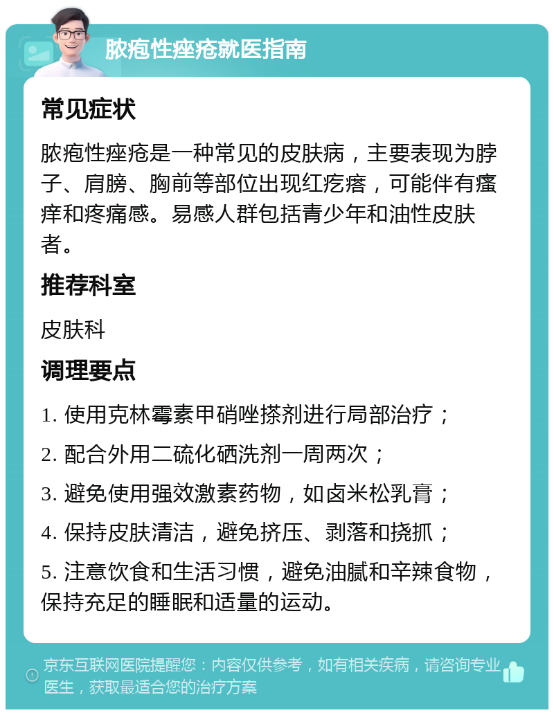 脓疱性痤疮就医指南 常见症状 脓疱性痤疮是一种常见的皮肤病，主要表现为脖子、肩膀、胸前等部位出现红疙瘩，可能伴有瘙痒和疼痛感。易感人群包括青少年和油性皮肤者。 推荐科室 皮肤科 调理要点 1. 使用克林霉素甲硝唑搽剂进行局部治疗； 2. 配合外用二硫化硒洗剂一周两次； 3. 避免使用强效激素药物，如卤米松乳膏； 4. 保持皮肤清洁，避免挤压、剥落和挠抓； 5. 注意饮食和生活习惯，避免油腻和辛辣食物，保持充足的睡眠和适量的运动。