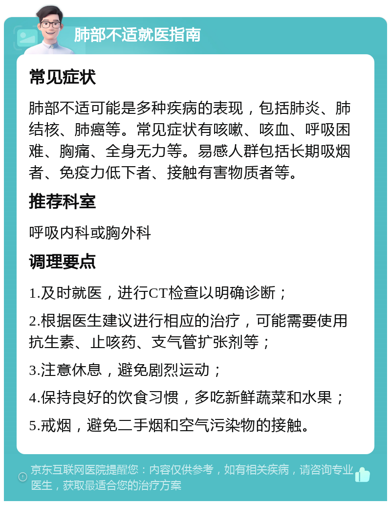 肺部不适就医指南 常见症状 肺部不适可能是多种疾病的表现，包括肺炎、肺结核、肺癌等。常见症状有咳嗽、咳血、呼吸困难、胸痛、全身无力等。易感人群包括长期吸烟者、免疫力低下者、接触有害物质者等。 推荐科室 呼吸内科或胸外科 调理要点 1.及时就医，进行CT检查以明确诊断； 2.根据医生建议进行相应的治疗，可能需要使用抗生素、止咳药、支气管扩张剂等； 3.注意休息，避免剧烈运动； 4.保持良好的饮食习惯，多吃新鲜蔬菜和水果； 5.戒烟，避免二手烟和空气污染物的接触。