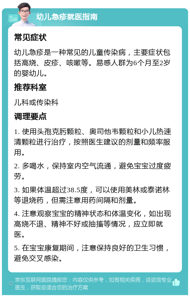 幼儿急疹就医指南 常见症状 幼儿急疹是一种常见的儿童传染病，主要症状包括高烧、皮疹、咳嗽等。易感人群为6个月至2岁的婴幼儿。 推荐科室 儿科或传染科 调理要点 1. 使用头孢克肟颗粒、奥司他韦颗粒和小儿热速清颗粒进行治疗，按照医生建议的剂量和频率服用。 2. 多喝水，保持室内空气流通，避免宝宝过度疲劳。 3. 如果体温超过38.5度，可以使用美林或泰诺林等退烧药，但需注意用药间隔和剂量。 4. 注意观察宝宝的精神状态和体温变化，如出现高烧不退、精神不好或抽搐等情况，应立即就医。 5. 在宝宝康复期间，注意保持良好的卫生习惯，避免交叉感染。