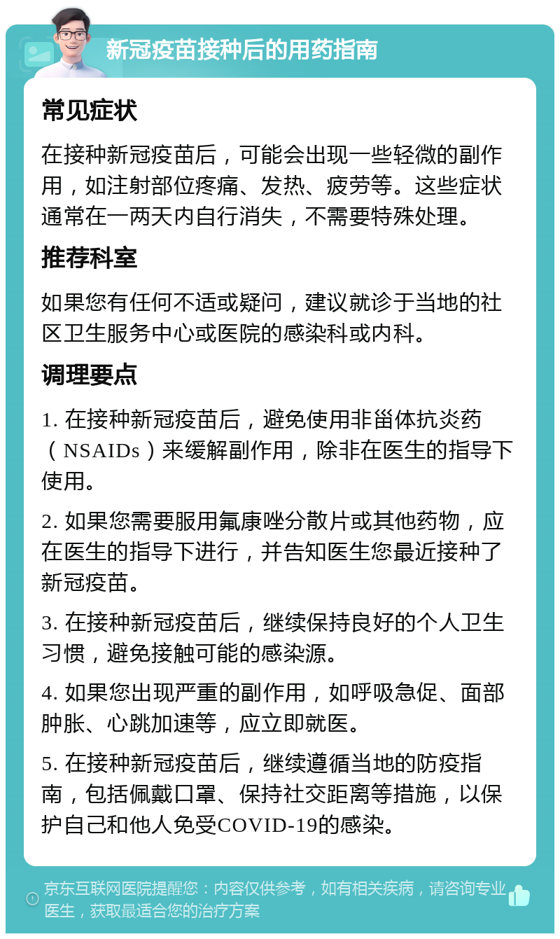 新冠疫苗接种后的用药指南 常见症状 在接种新冠疫苗后，可能会出现一些轻微的副作用，如注射部位疼痛、发热、疲劳等。这些症状通常在一两天内自行消失，不需要特殊处理。 推荐科室 如果您有任何不适或疑问，建议就诊于当地的社区卫生服务中心或医院的感染科或内科。 调理要点 1. 在接种新冠疫苗后，避免使用非甾体抗炎药（NSAIDs）来缓解副作用，除非在医生的指导下使用。 2. 如果您需要服用氟康唑分散片或其他药物，应在医生的指导下进行，并告知医生您最近接种了新冠疫苗。 3. 在接种新冠疫苗后，继续保持良好的个人卫生习惯，避免接触可能的感染源。 4. 如果您出现严重的副作用，如呼吸急促、面部肿胀、心跳加速等，应立即就医。 5. 在接种新冠疫苗后，继续遵循当地的防疫指南，包括佩戴口罩、保持社交距离等措施，以保护自己和他人免受COVID-19的感染。