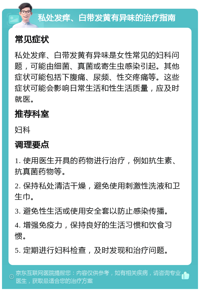 私处发痒、白带发黄有异味的治疗指南 常见症状 私处发痒、白带发黄有异味是女性常见的妇科问题，可能由细菌、真菌或寄生虫感染引起。其他症状可能包括下腹痛、尿频、性交疼痛等。这些症状可能会影响日常生活和性生活质量，应及时就医。 推荐科室 妇科 调理要点 1. 使用医生开具的药物进行治疗，例如抗生素、抗真菌药物等。 2. 保持私处清洁干燥，避免使用刺激性洗液和卫生巾。 3. 避免性生活或使用安全套以防止感染传播。 4. 增强免疫力，保持良好的生活习惯和饮食习惯。 5. 定期进行妇科检查，及时发现和治疗问题。