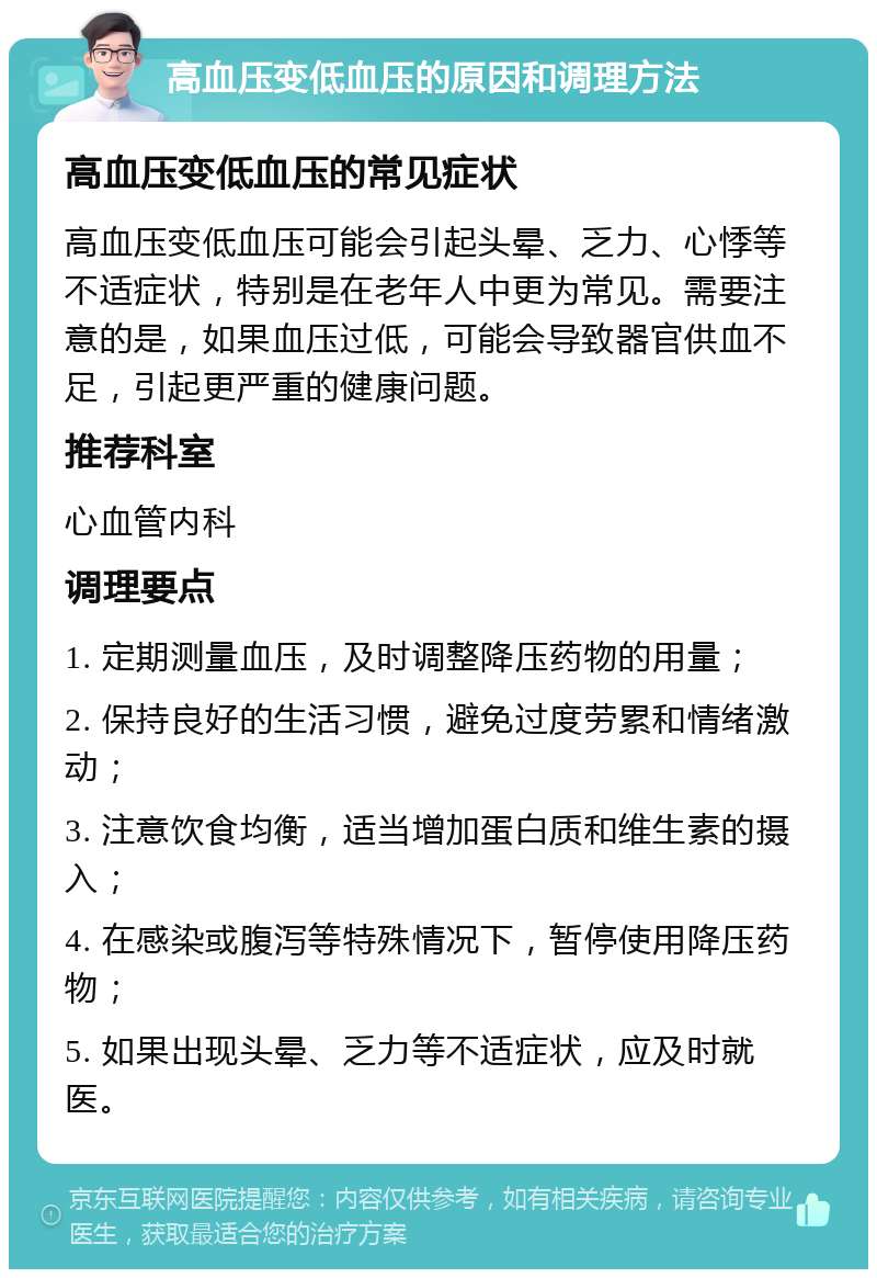 高血压变低血压的原因和调理方法 高血压变低血压的常见症状 高血压变低血压可能会引起头晕、乏力、心悸等不适症状，特别是在老年人中更为常见。需要注意的是，如果血压过低，可能会导致器官供血不足，引起更严重的健康问题。 推荐科室 心血管内科 调理要点 1. 定期测量血压，及时调整降压药物的用量； 2. 保持良好的生活习惯，避免过度劳累和情绪激动； 3. 注意饮食均衡，适当增加蛋白质和维生素的摄入； 4. 在感染或腹泻等特殊情况下，暂停使用降压药物； 5. 如果出现头晕、乏力等不适症状，应及时就医。