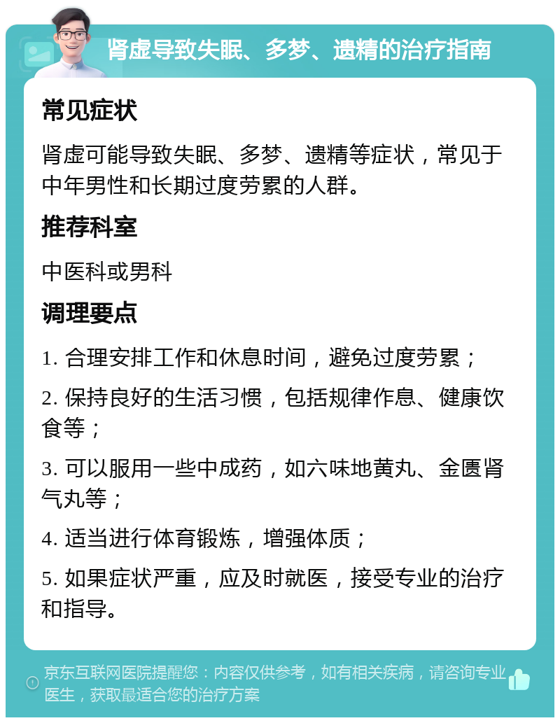 肾虚导致失眠、多梦、遗精的治疗指南 常见症状 肾虚可能导致失眠、多梦、遗精等症状，常见于中年男性和长期过度劳累的人群。 推荐科室 中医科或男科 调理要点 1. 合理安排工作和休息时间，避免过度劳累； 2. 保持良好的生活习惯，包括规律作息、健康饮食等； 3. 可以服用一些中成药，如六味地黄丸、金匮肾气丸等； 4. 适当进行体育锻炼，增强体质； 5. 如果症状严重，应及时就医，接受专业的治疗和指导。