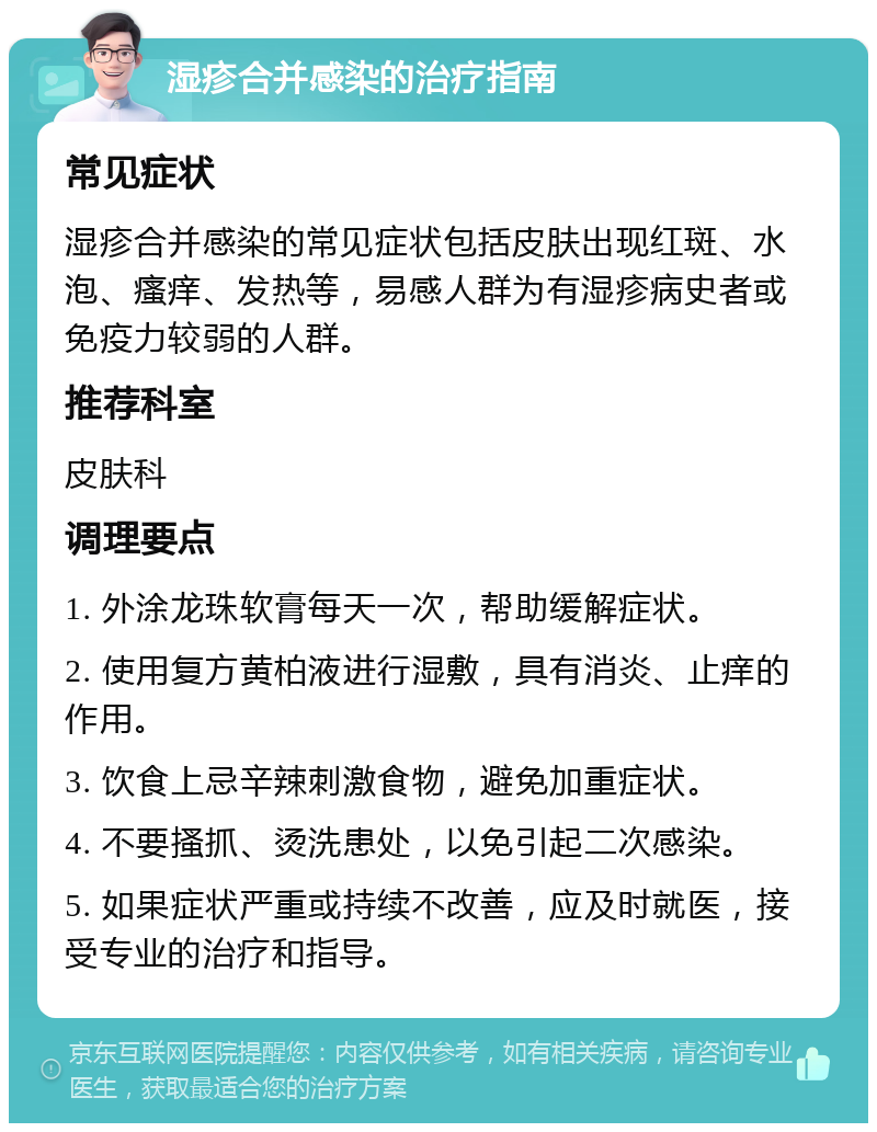 湿疹合并感染的治疗指南 常见症状 湿疹合并感染的常见症状包括皮肤出现红斑、水泡、瘙痒、发热等，易感人群为有湿疹病史者或免疫力较弱的人群。 推荐科室 皮肤科 调理要点 1. 外涂龙珠软膏每天一次，帮助缓解症状。 2. 使用复方黄柏液进行湿敷，具有消炎、止痒的作用。 3. 饮食上忌辛辣刺激食物，避免加重症状。 4. 不要搔抓、烫洗患处，以免引起二次感染。 5. 如果症状严重或持续不改善，应及时就医，接受专业的治疗和指导。