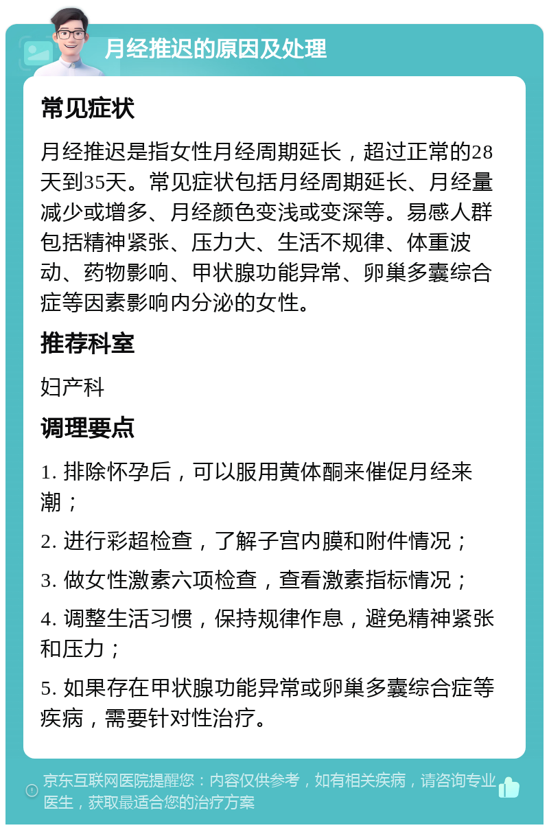 月经推迟的原因及处理 常见症状 月经推迟是指女性月经周期延长，超过正常的28天到35天。常见症状包括月经周期延长、月经量减少或增多、月经颜色变浅或变深等。易感人群包括精神紧张、压力大、生活不规律、体重波动、药物影响、甲状腺功能异常、卵巢多囊综合症等因素影响内分泌的女性。 推荐科室 妇产科 调理要点 1. 排除怀孕后，可以服用黄体酮来催促月经来潮； 2. 进行彩超检查，了解子宫内膜和附件情况； 3. 做女性激素六项检查，查看激素指标情况； 4. 调整生活习惯，保持规律作息，避免精神紧张和压力； 5. 如果存在甲状腺功能异常或卵巢多囊综合症等疾病，需要针对性治疗。