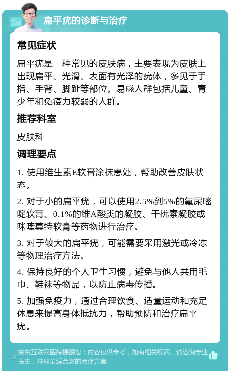 扁平疣的诊断与治疗 常见症状 扁平疣是一种常见的皮肤病，主要表现为皮肤上出现扁平、光滑、表面有光泽的疣体，多见于手指、手背、脚趾等部位。易感人群包括儿童、青少年和免疫力较弱的人群。 推荐科室 皮肤科 调理要点 1. 使用维生素E软膏涂抹患处，帮助改善皮肤状态。 2. 对于小的扁平疣，可以使用2.5%到5%的氟尿嘧啶软膏、0.1%的维A酸类的凝胶、干扰素凝胶或咪喹莫特软膏等药物进行治疗。 3. 对于较大的扁平疣，可能需要采用激光或冷冻等物理治疗方法。 4. 保持良好的个人卫生习惯，避免与他人共用毛巾、鞋袜等物品，以防止病毒传播。 5. 加强免疫力，通过合理饮食、适量运动和充足休息来提高身体抵抗力，帮助预防和治疗扁平疣。