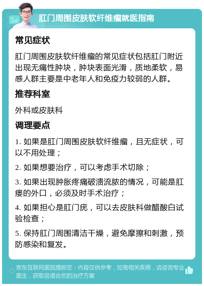 肛门周围皮肤软纤维瘤就医指南 常见症状 肛门周围皮肤软纤维瘤的常见症状包括肛门附近出现无痛性肿块，肿块表面光滑，质地柔软，易感人群主要是中老年人和免疫力较弱的人群。 推荐科室 外科或皮肤科 调理要点 1. 如果是肛门周围皮肤软纤维瘤，且无症状，可以不用处理； 2. 如果想要治疗，可以考虑手术切除； 3. 如果出现肿胀疼痛破溃流脓的情况，可能是肛瘘的外口，必须及时手术治疗； 4. 如果担心是肛门疣，可以去皮肤科做醋酸白试验检查； 5. 保持肛门周围清洁干燥，避免摩擦和刺激，预防感染和复发。