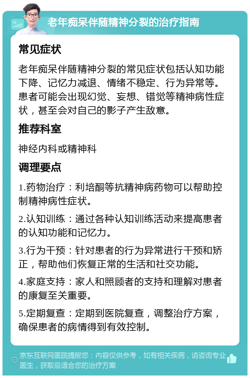 老年痴呆伴随精神分裂的治疗指南 常见症状 老年痴呆伴随精神分裂的常见症状包括认知功能下降、记忆力减退、情绪不稳定、行为异常等。患者可能会出现幻觉、妄想、错觉等精神病性症状，甚至会对自己的影子产生敌意。 推荐科室 神经内科或精神科 调理要点 1.药物治疗：利培酮等抗精神病药物可以帮助控制精神病性症状。 2.认知训练：通过各种认知训练活动来提高患者的认知功能和记忆力。 3.行为干预：针对患者的行为异常进行干预和矫正，帮助他们恢复正常的生活和社交功能。 4.家庭支持：家人和照顾者的支持和理解对患者的康复至关重要。 5.定期复查：定期到医院复查，调整治疗方案，确保患者的病情得到有效控制。