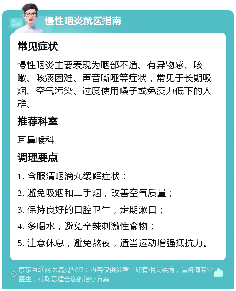 慢性咽炎就医指南 常见症状 慢性咽炎主要表现为咽部不适、有异物感、咳嗽、咳痰困难、声音嘶哑等症状，常见于长期吸烟、空气污染、过度使用嗓子或免疫力低下的人群。 推荐科室 耳鼻喉科 调理要点 1. 含服清咽滴丸缓解症状； 2. 避免吸烟和二手烟，改善空气质量； 3. 保持良好的口腔卫生，定期漱口； 4. 多喝水，避免辛辣刺激性食物； 5. 注意休息，避免熬夜，适当运动增强抵抗力。