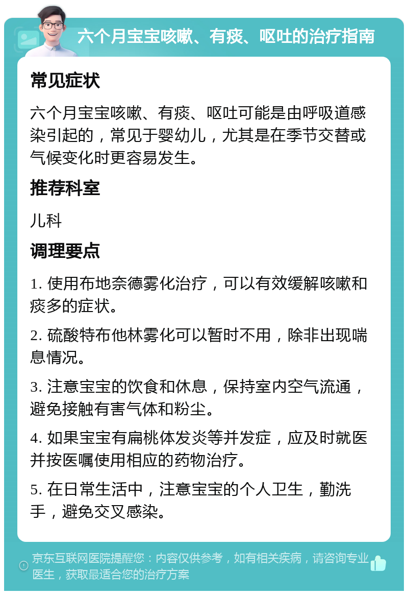 六个月宝宝咳嗽、有痰、呕吐的治疗指南 常见症状 六个月宝宝咳嗽、有痰、呕吐可能是由呼吸道感染引起的，常见于婴幼儿，尤其是在季节交替或气候变化时更容易发生。 推荐科室 儿科 调理要点 1. 使用布地奈德雾化治疗，可以有效缓解咳嗽和痰多的症状。 2. 硫酸特布他林雾化可以暂时不用，除非出现喘息情况。 3. 注意宝宝的饮食和休息，保持室内空气流通，避免接触有害气体和粉尘。 4. 如果宝宝有扁桃体发炎等并发症，应及时就医并按医嘱使用相应的药物治疗。 5. 在日常生活中，注意宝宝的个人卫生，勤洗手，避免交叉感染。