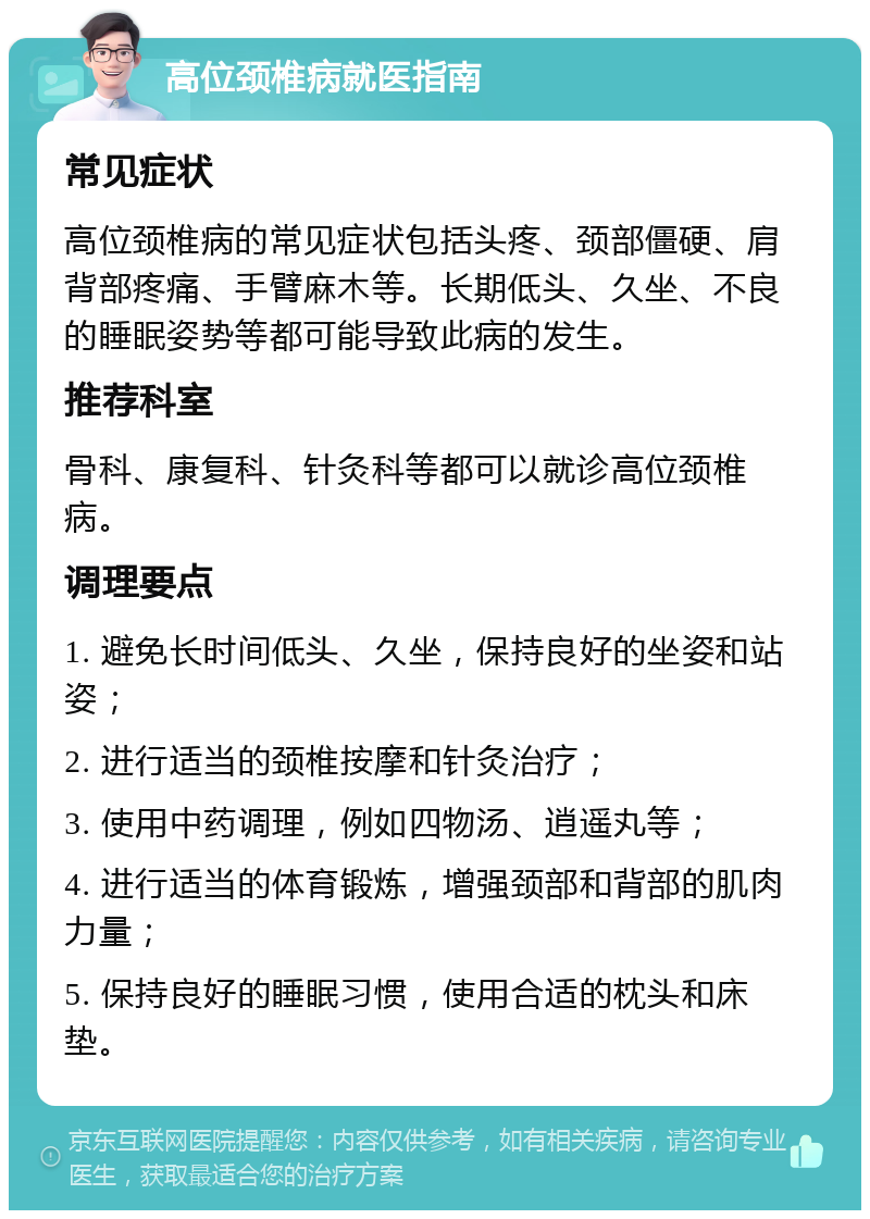 高位颈椎病就医指南 常见症状 高位颈椎病的常见症状包括头疼、颈部僵硬、肩背部疼痛、手臂麻木等。长期低头、久坐、不良的睡眠姿势等都可能导致此病的发生。 推荐科室 骨科、康复科、针灸科等都可以就诊高位颈椎病。 调理要点 1. 避免长时间低头、久坐，保持良好的坐姿和站姿； 2. 进行适当的颈椎按摩和针灸治疗； 3. 使用中药调理，例如四物汤、逍遥丸等； 4. 进行适当的体育锻炼，增强颈部和背部的肌肉力量； 5. 保持良好的睡眠习惯，使用合适的枕头和床垫。