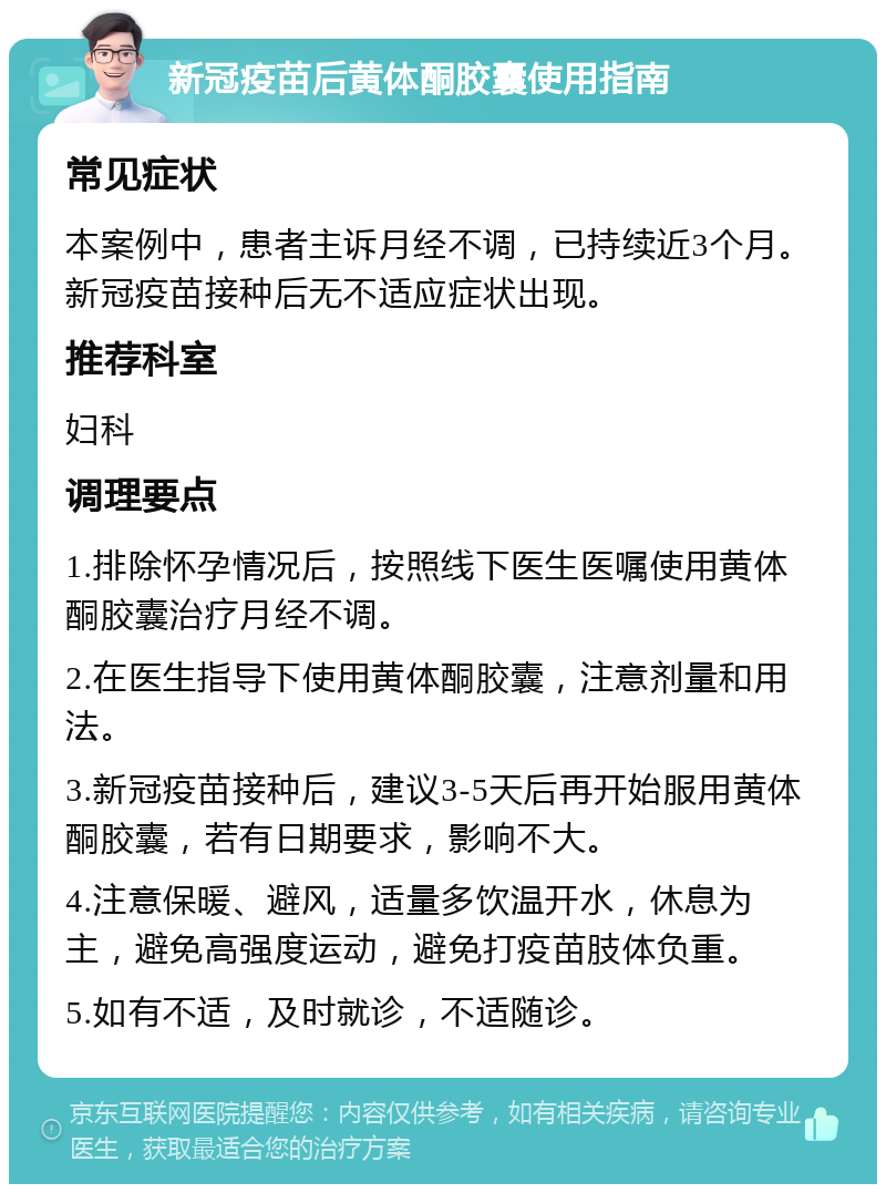 新冠疫苗后黄体酮胶囊使用指南 常见症状 本案例中，患者主诉月经不调，已持续近3个月。新冠疫苗接种后无不适应症状出现。 推荐科室 妇科 调理要点 1.排除怀孕情况后，按照线下医生医嘱使用黄体酮胶囊治疗月经不调。 2.在医生指导下使用黄体酮胶囊，注意剂量和用法。 3.新冠疫苗接种后，建议3-5天后再开始服用黄体酮胶囊，若有日期要求，影响不大。 4.注意保暖、避风，适量多饮温开水，休息为主，避免高强度运动，避免打疫苗肢体负重。 5.如有不适，及时就诊，不适随诊。