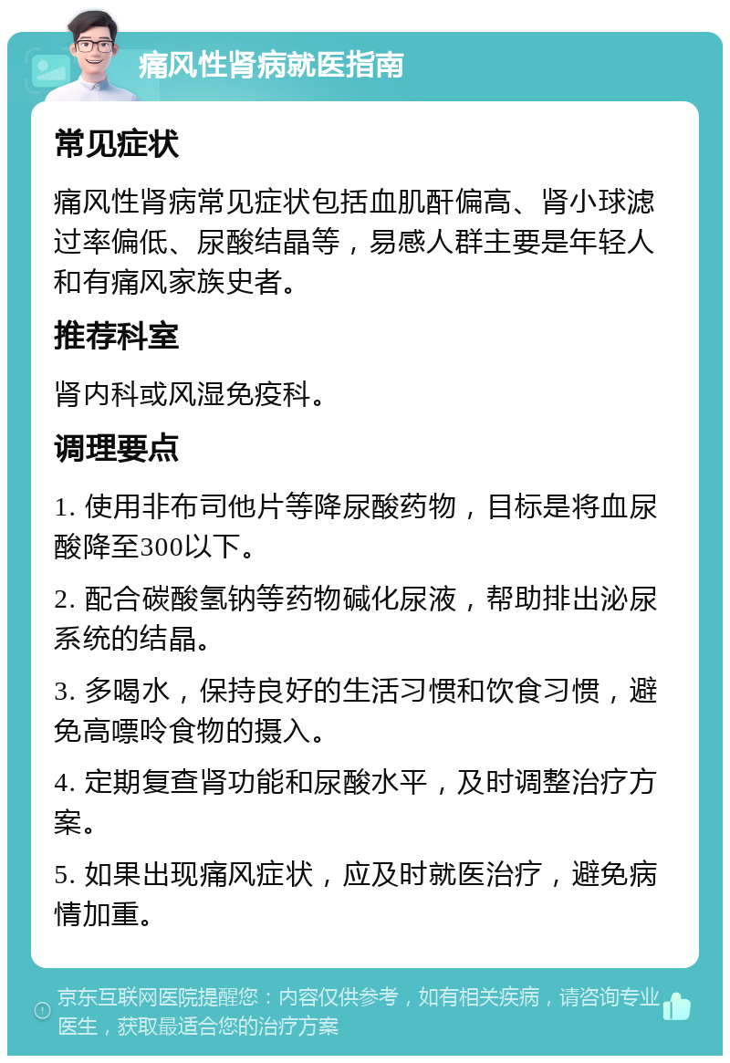 痛风性肾病就医指南 常见症状 痛风性肾病常见症状包括血肌酐偏高、肾小球滤过率偏低、尿酸结晶等，易感人群主要是年轻人和有痛风家族史者。 推荐科室 肾内科或风湿免疫科。 调理要点 1. 使用非布司他片等降尿酸药物，目标是将血尿酸降至300以下。 2. 配合碳酸氢钠等药物碱化尿液，帮助排出泌尿系统的结晶。 3. 多喝水，保持良好的生活习惯和饮食习惯，避免高嘌呤食物的摄入。 4. 定期复查肾功能和尿酸水平，及时调整治疗方案。 5. 如果出现痛风症状，应及时就医治疗，避免病情加重。