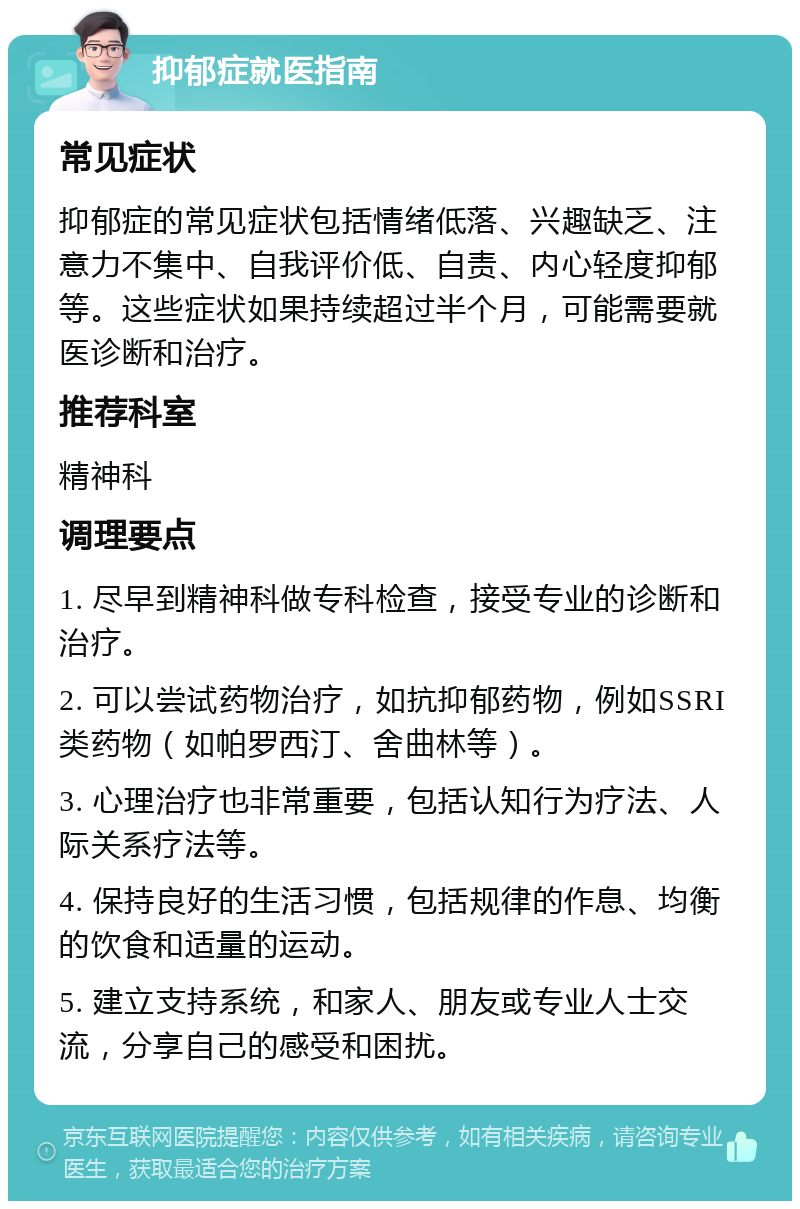 抑郁症就医指南 常见症状 抑郁症的常见症状包括情绪低落、兴趣缺乏、注意力不集中、自我评价低、自责、内心轻度抑郁等。这些症状如果持续超过半个月，可能需要就医诊断和治疗。 推荐科室 精神科 调理要点 1. 尽早到精神科做专科检查，接受专业的诊断和治疗。 2. 可以尝试药物治疗，如抗抑郁药物，例如SSRI类药物（如帕罗西汀、舍曲林等）。 3. 心理治疗也非常重要，包括认知行为疗法、人际关系疗法等。 4. 保持良好的生活习惯，包括规律的作息、均衡的饮食和适量的运动。 5. 建立支持系统，和家人、朋友或专业人士交流，分享自己的感受和困扰。