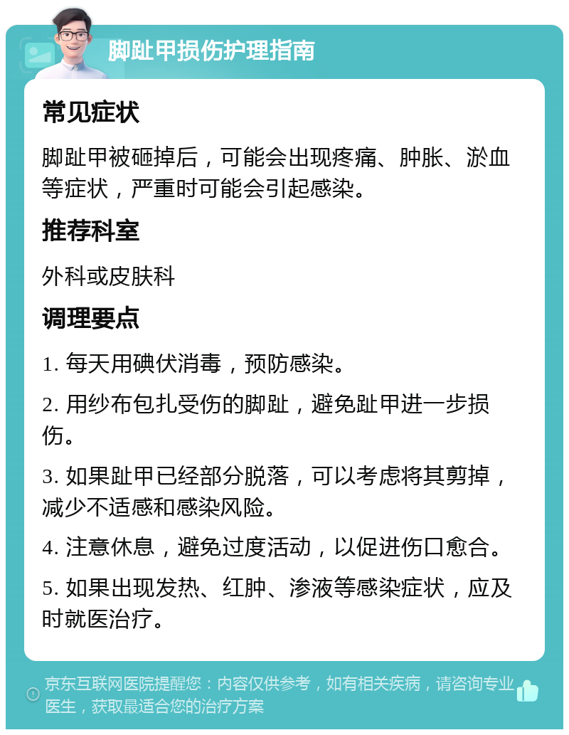 脚趾甲损伤护理指南 常见症状 脚趾甲被砸掉后，可能会出现疼痛、肿胀、淤血等症状，严重时可能会引起感染。 推荐科室 外科或皮肤科 调理要点 1. 每天用碘伏消毒，预防感染。 2. 用纱布包扎受伤的脚趾，避免趾甲进一步损伤。 3. 如果趾甲已经部分脱落，可以考虑将其剪掉，减少不适感和感染风险。 4. 注意休息，避免过度活动，以促进伤口愈合。 5. 如果出现发热、红肿、渗液等感染症状，应及时就医治疗。