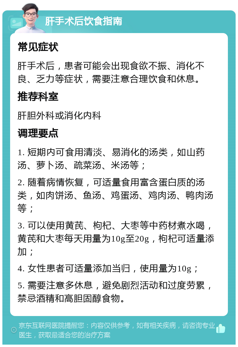 肝手术后饮食指南 常见症状 肝手术后，患者可能会出现食欲不振、消化不良、乏力等症状，需要注意合理饮食和休息。 推荐科室 肝胆外科或消化内科 调理要点 1. 短期内可食用清淡、易消化的汤类，如山药汤、萝卜汤、疏菜汤、米汤等； 2. 随着病情恢复，可适量食用富含蛋白质的汤类，如肉饼汤、鱼汤、鸡蛋汤、鸡肉汤、鸭肉汤等； 3. 可以使用黄芪、枸杞、大枣等中药材煮水喝，黄芪和大枣每天用量为10g至20g，枸杞可适量添加； 4. 女性患者可适量添加当归，使用量为10g； 5. 需要注意多休息，避免剧烈活动和过度劳累，禁忌酒精和高胆固醇食物。