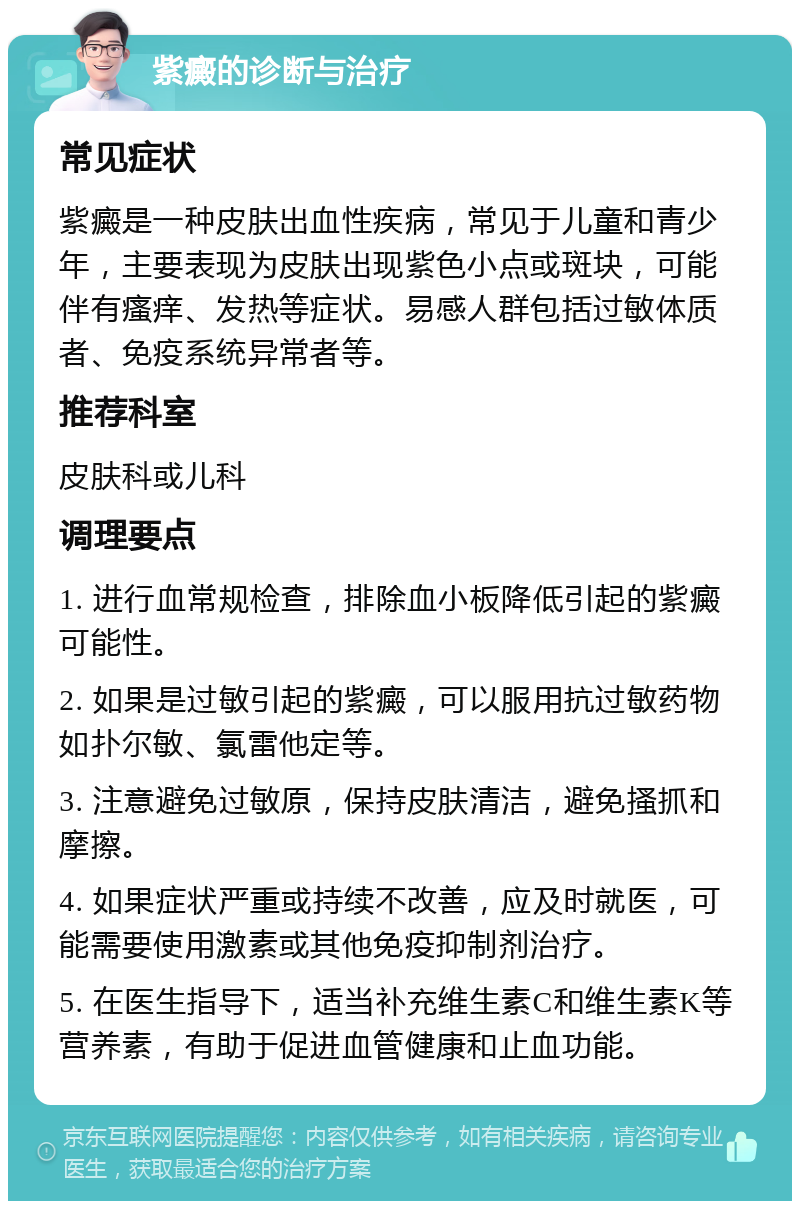 紫癜的诊断与治疗 常见症状 紫癜是一种皮肤出血性疾病，常见于儿童和青少年，主要表现为皮肤出现紫色小点或斑块，可能伴有瘙痒、发热等症状。易感人群包括过敏体质者、免疫系统异常者等。 推荐科室 皮肤科或儿科 调理要点 1. 进行血常规检查，排除血小板降低引起的紫癜可能性。 2. 如果是过敏引起的紫癜，可以服用抗过敏药物如扑尔敏、氯雷他定等。 3. 注意避免过敏原，保持皮肤清洁，避免搔抓和摩擦。 4. 如果症状严重或持续不改善，应及时就医，可能需要使用激素或其他免疫抑制剂治疗。 5. 在医生指导下，适当补充维生素C和维生素K等营养素，有助于促进血管健康和止血功能。