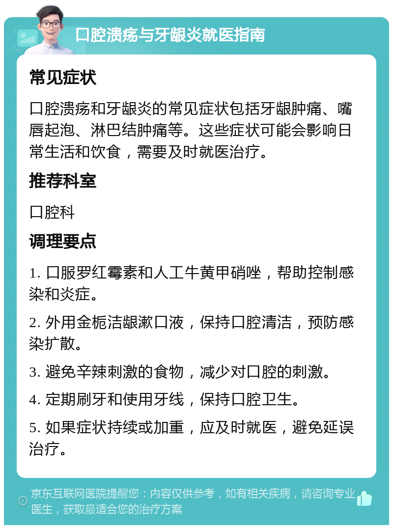 口腔溃疡与牙龈炎就医指南 常见症状 口腔溃疡和牙龈炎的常见症状包括牙龈肿痛、嘴唇起泡、淋巴结肿痛等。这些症状可能会影响日常生活和饮食，需要及时就医治疗。 推荐科室 口腔科 调理要点 1. 口服罗红霉素和人工牛黄甲硝唑，帮助控制感染和炎症。 2. 外用金栀洁龈漱口液，保持口腔清洁，预防感染扩散。 3. 避免辛辣刺激的食物，减少对口腔的刺激。 4. 定期刷牙和使用牙线，保持口腔卫生。 5. 如果症状持续或加重，应及时就医，避免延误治疗。