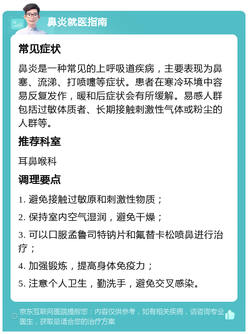 鼻炎就医指南 常见症状 鼻炎是一种常见的上呼吸道疾病，主要表现为鼻塞、流涕、打喷嚏等症状。患者在寒冷环境中容易反复发作，暖和后症状会有所缓解。易感人群包括过敏体质者、长期接触刺激性气体或粉尘的人群等。 推荐科室 耳鼻喉科 调理要点 1. 避免接触过敏原和刺激性物质； 2. 保持室内空气湿润，避免干燥； 3. 可以口服孟鲁司特钠片和氟替卡松喷鼻进行治疗； 4. 加强锻炼，提高身体免疫力； 5. 注意个人卫生，勤洗手，避免交叉感染。