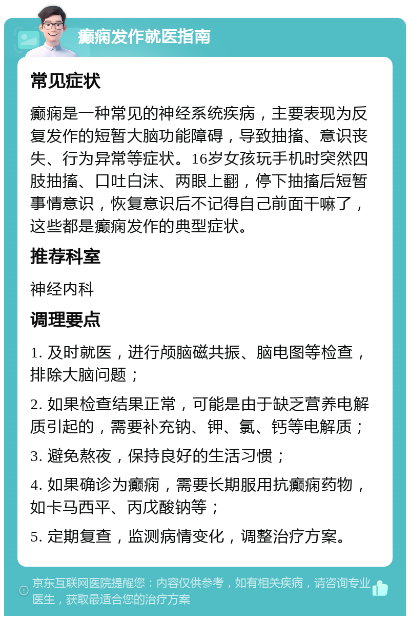 癫痫发作就医指南 常见症状 癫痫是一种常见的神经系统疾病，主要表现为反复发作的短暂大脑功能障碍，导致抽搐、意识丧失、行为异常等症状。16岁女孩玩手机时突然四肢抽搐、口吐白沫、两眼上翻，停下抽搐后短暂事情意识，恢复意识后不记得自己前面干嘛了，这些都是癫痫发作的典型症状。 推荐科室 神经内科 调理要点 1. 及时就医，进行颅脑磁共振、脑电图等检查，排除大脑问题； 2. 如果检查结果正常，可能是由于缺乏营养电解质引起的，需要补充钠、钾、氯、钙等电解质； 3. 避免熬夜，保持良好的生活习惯； 4. 如果确诊为癫痫，需要长期服用抗癫痫药物，如卡马西平、丙戊酸钠等； 5. 定期复查，监测病情变化，调整治疗方案。