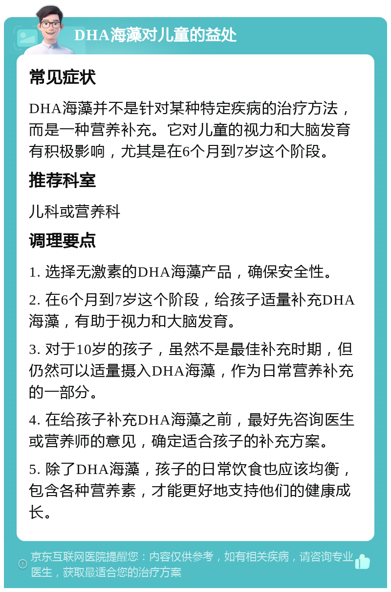 DHA海藻对儿童的益处 常见症状 DHA海藻并不是针对某种特定疾病的治疗方法，而是一种营养补充。它对儿童的视力和大脑发育有积极影响，尤其是在6个月到7岁这个阶段。 推荐科室 儿科或营养科 调理要点 1. 选择无激素的DHA海藻产品，确保安全性。 2. 在6个月到7岁这个阶段，给孩子适量补充DHA海藻，有助于视力和大脑发育。 3. 对于10岁的孩子，虽然不是最佳补充时期，但仍然可以适量摄入DHA海藻，作为日常营养补充的一部分。 4. 在给孩子补充DHA海藻之前，最好先咨询医生或营养师的意见，确定适合孩子的补充方案。 5. 除了DHA海藻，孩子的日常饮食也应该均衡，包含各种营养素，才能更好地支持他们的健康成长。