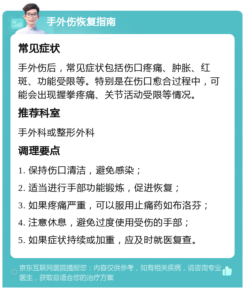 手外伤恢复指南 常见症状 手外伤后，常见症状包括伤口疼痛、肿胀、红斑、功能受限等。特别是在伤口愈合过程中，可能会出现握拳疼痛、关节活动受限等情况。 推荐科室 手外科或整形外科 调理要点 1. 保持伤口清洁，避免感染； 2. 适当进行手部功能锻炼，促进恢复； 3. 如果疼痛严重，可以服用止痛药如布洛芬； 4. 注意休息，避免过度使用受伤的手部； 5. 如果症状持续或加重，应及时就医复查。