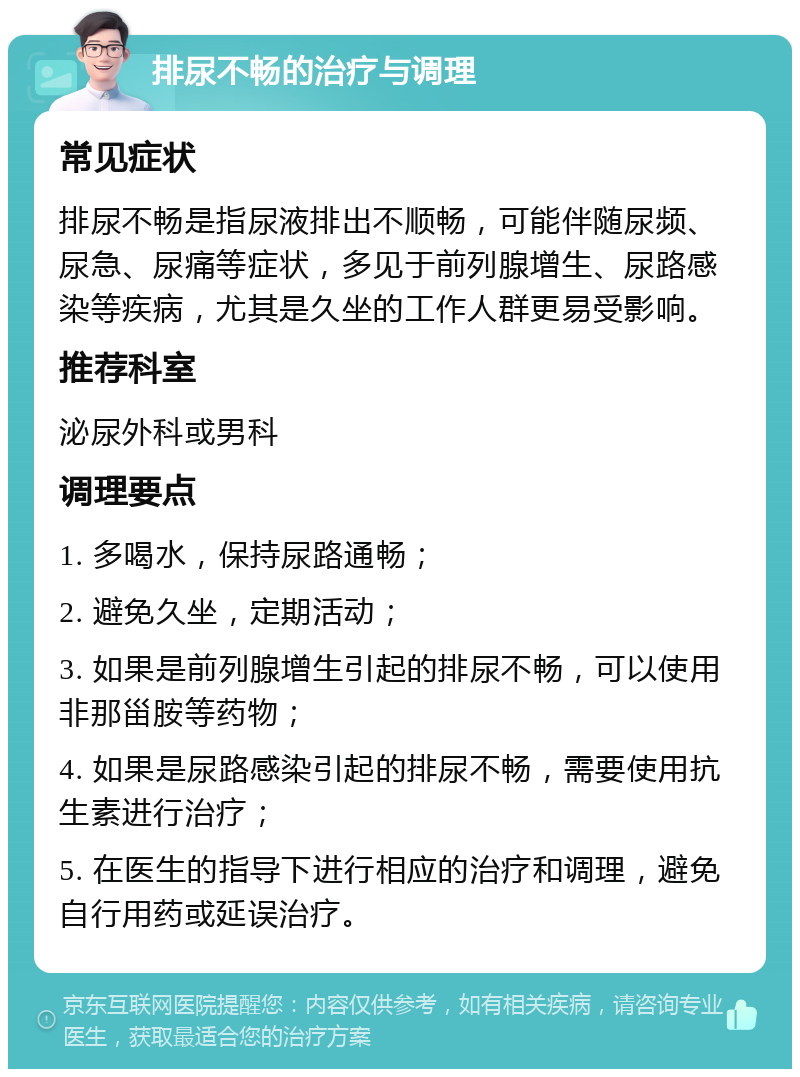 排尿不畅的治疗与调理 常见症状 排尿不畅是指尿液排出不顺畅，可能伴随尿频、尿急、尿痛等症状，多见于前列腺增生、尿路感染等疾病，尤其是久坐的工作人群更易受影响。 推荐科室 泌尿外科或男科 调理要点 1. 多喝水，保持尿路通畅； 2. 避免久坐，定期活动； 3. 如果是前列腺增生引起的排尿不畅，可以使用非那甾胺等药物； 4. 如果是尿路感染引起的排尿不畅，需要使用抗生素进行治疗； 5. 在医生的指导下进行相应的治疗和调理，避免自行用药或延误治疗。