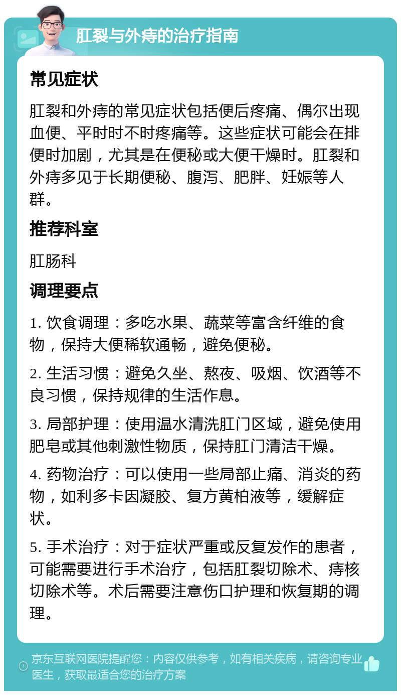 肛裂与外痔的治疗指南 常见症状 肛裂和外痔的常见症状包括便后疼痛、偶尔出现血便、平时时不时疼痛等。这些症状可能会在排便时加剧，尤其是在便秘或大便干燥时。肛裂和外痔多见于长期便秘、腹泻、肥胖、妊娠等人群。 推荐科室 肛肠科 调理要点 1. 饮食调理：多吃水果、蔬菜等富含纤维的食物，保持大便稀软通畅，避免便秘。 2. 生活习惯：避免久坐、熬夜、吸烟、饮酒等不良习惯，保持规律的生活作息。 3. 局部护理：使用温水清洗肛门区域，避免使用肥皂或其他刺激性物质，保持肛门清洁干燥。 4. 药物治疗：可以使用一些局部止痛、消炎的药物，如利多卡因凝胶、复方黄柏液等，缓解症状。 5. 手术治疗：对于症状严重或反复发作的患者，可能需要进行手术治疗，包括肛裂切除术、痔核切除术等。术后需要注意伤口护理和恢复期的调理。