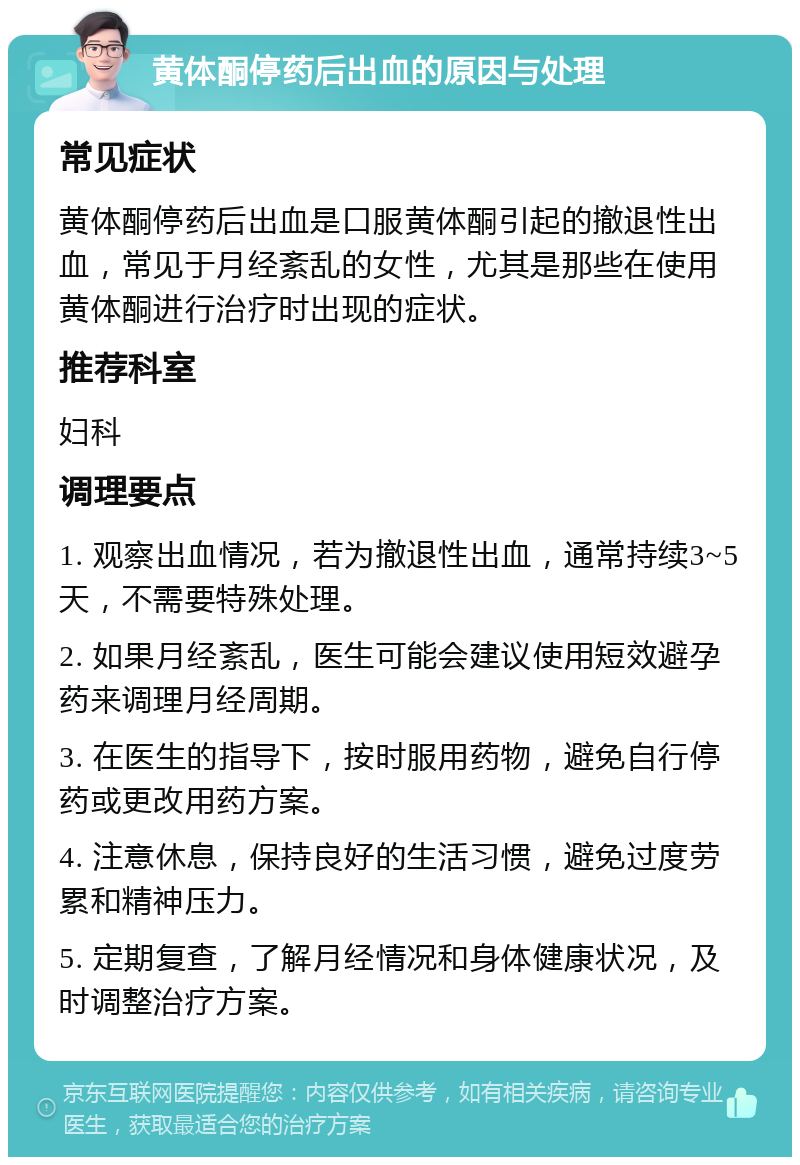 黄体酮停药后出血的原因与处理 常见症状 黄体酮停药后出血是口服黄体酮引起的撤退性出血，常见于月经紊乱的女性，尤其是那些在使用黄体酮进行治疗时出现的症状。 推荐科室 妇科 调理要点 1. 观察出血情况，若为撤退性出血，通常持续3~5天，不需要特殊处理。 2. 如果月经紊乱，医生可能会建议使用短效避孕药来调理月经周期。 3. 在医生的指导下，按时服用药物，避免自行停药或更改用药方案。 4. 注意休息，保持良好的生活习惯，避免过度劳累和精神压力。 5. 定期复查，了解月经情况和身体健康状况，及时调整治疗方案。