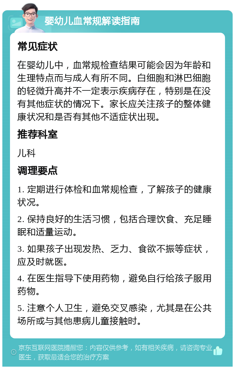 婴幼儿血常规解读指南 常见症状 在婴幼儿中，血常规检查结果可能会因为年龄和生理特点而与成人有所不同。白细胞和淋巴细胞的轻微升高并不一定表示疾病存在，特别是在没有其他症状的情况下。家长应关注孩子的整体健康状况和是否有其他不适症状出现。 推荐科室 儿科 调理要点 1. 定期进行体检和血常规检查，了解孩子的健康状况。 2. 保持良好的生活习惯，包括合理饮食、充足睡眠和适量运动。 3. 如果孩子出现发热、乏力、食欲不振等症状，应及时就医。 4. 在医生指导下使用药物，避免自行给孩子服用药物。 5. 注意个人卫生，避免交叉感染，尤其是在公共场所或与其他患病儿童接触时。