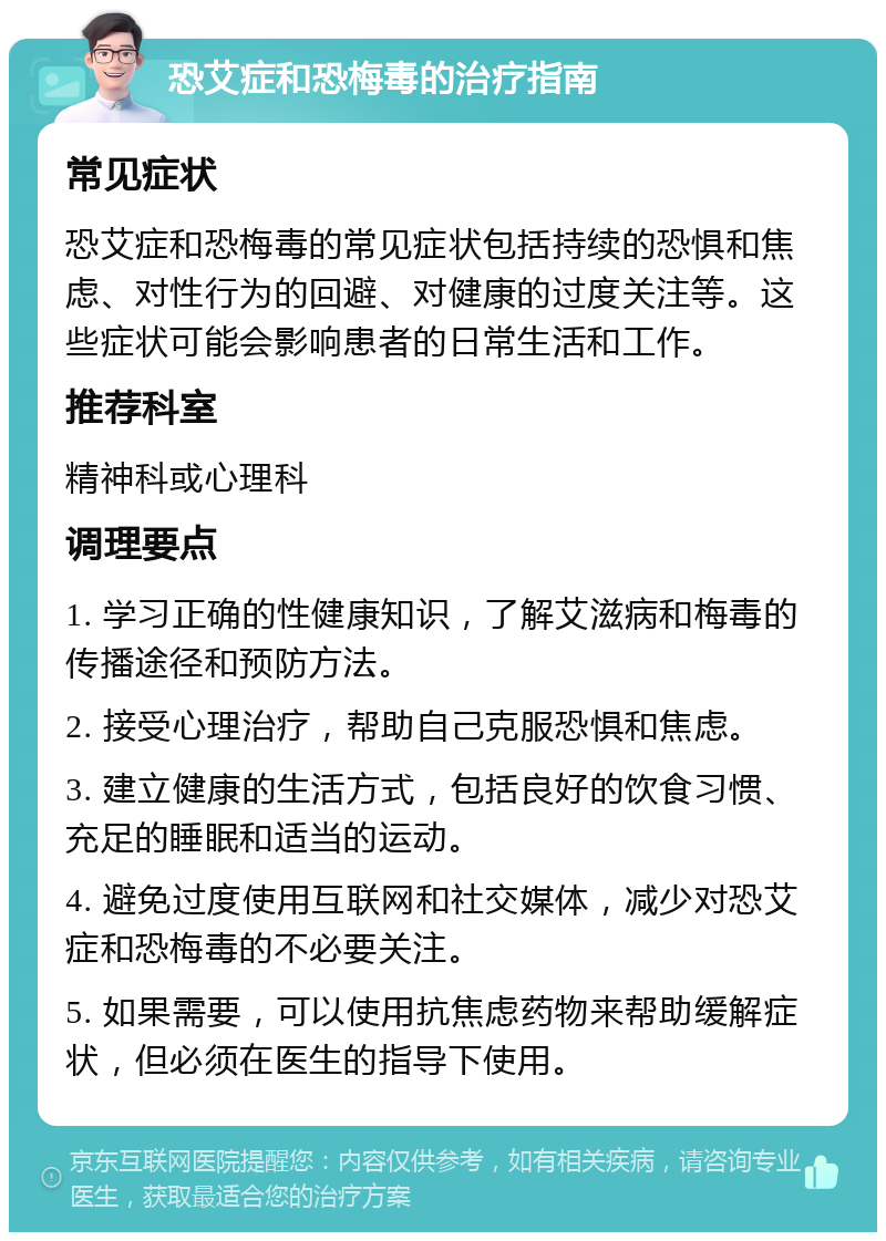 恐艾症和恐梅毒的治疗指南 常见症状 恐艾症和恐梅毒的常见症状包括持续的恐惧和焦虑、对性行为的回避、对健康的过度关注等。这些症状可能会影响患者的日常生活和工作。 推荐科室 精神科或心理科 调理要点 1. 学习正确的性健康知识，了解艾滋病和梅毒的传播途径和预防方法。 2. 接受心理治疗，帮助自己克服恐惧和焦虑。 3. 建立健康的生活方式，包括良好的饮食习惯、充足的睡眠和适当的运动。 4. 避免过度使用互联网和社交媒体，减少对恐艾症和恐梅毒的不必要关注。 5. 如果需要，可以使用抗焦虑药物来帮助缓解症状，但必须在医生的指导下使用。