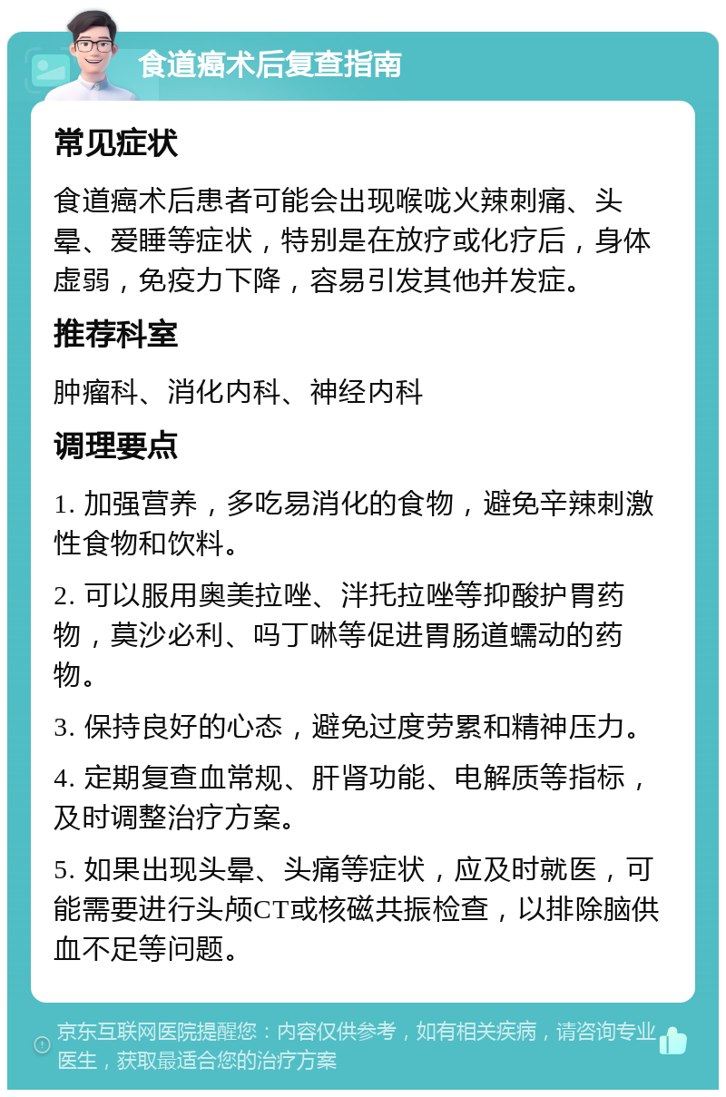 食道癌术后复查指南 常见症状 食道癌术后患者可能会出现喉咙火辣刺痛、头晕、爱睡等症状，特别是在放疗或化疗后，身体虚弱，免疫力下降，容易引发其他并发症。 推荐科室 肿瘤科、消化内科、神经内科 调理要点 1. 加强营养，多吃易消化的食物，避免辛辣刺激性食物和饮料。 2. 可以服用奥美拉唑、泮托拉唑等抑酸护胃药物，莫沙必利、吗丁啉等促进胃肠道蠕动的药物。 3. 保持良好的心态，避免过度劳累和精神压力。 4. 定期复查血常规、肝肾功能、电解质等指标，及时调整治疗方案。 5. 如果出现头晕、头痛等症状，应及时就医，可能需要进行头颅CT或核磁共振检查，以排除脑供血不足等问题。