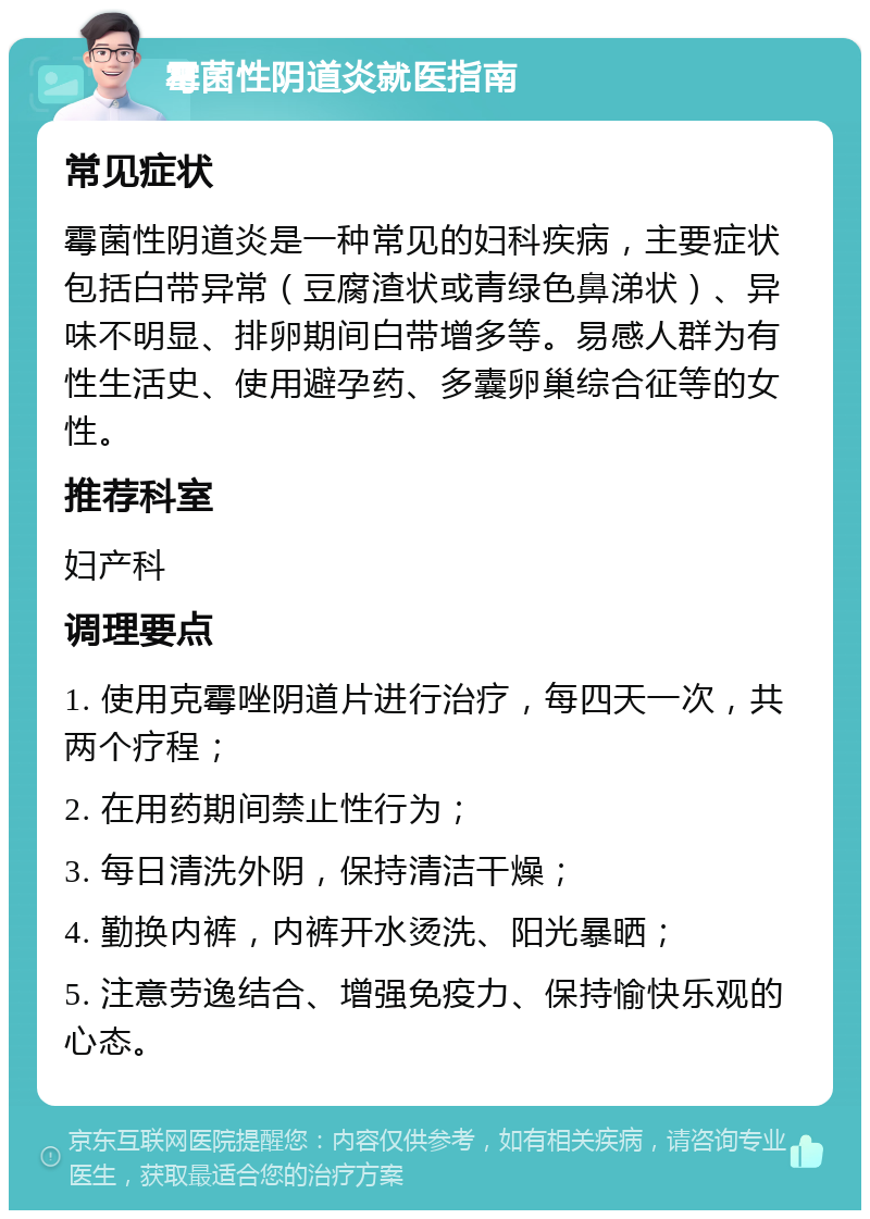 霉菌性阴道炎就医指南 常见症状 霉菌性阴道炎是一种常见的妇科疾病，主要症状包括白带异常（豆腐渣状或青绿色鼻涕状）、异味不明显、排卵期间白带增多等。易感人群为有性生活史、使用避孕药、多囊卵巢综合征等的女性。 推荐科室 妇产科 调理要点 1. 使用克霉唑阴道片进行治疗，每四天一次，共两个疗程； 2. 在用药期间禁止性行为； 3. 每日清洗外阴，保持清洁干燥； 4. 勤换内裤，内裤开水烫洗、阳光暴晒； 5. 注意劳逸结合、增强免疫力、保持愉快乐观的心态。