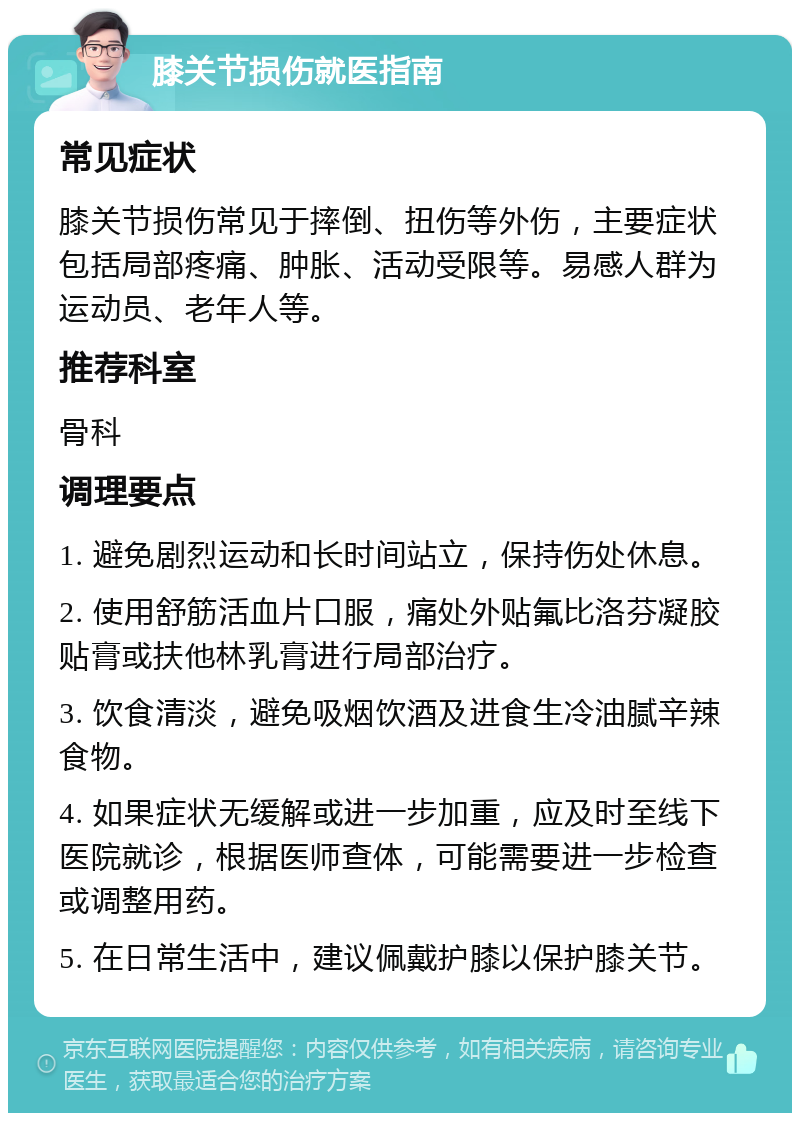 膝关节损伤就医指南 常见症状 膝关节损伤常见于摔倒、扭伤等外伤，主要症状包括局部疼痛、肿胀、活动受限等。易感人群为运动员、老年人等。 推荐科室 骨科 调理要点 1. 避免剧烈运动和长时间站立，保持伤处休息。 2. 使用舒筋活血片口服，痛处外贴氟比洛芬凝胶贴膏或扶他林乳膏进行局部治疗。 3. 饮食清淡，避免吸烟饮酒及进食生冷油腻辛辣食物。 4. 如果症状无缓解或进一步加重，应及时至线下医院就诊，根据医师查体，可能需要进一步检查或调整用药。 5. 在日常生活中，建议佩戴护膝以保护膝关节。